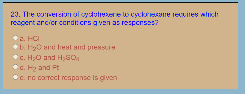 23. The conversion of cyclohexene to cyclohexane requires which
reagent and/or conditions given as responses?
Оа. НC
O b. H20 and heat and pressure
Oc. H20 and H2SO4
O d. H2 and Pt
O e. no correct response is given
