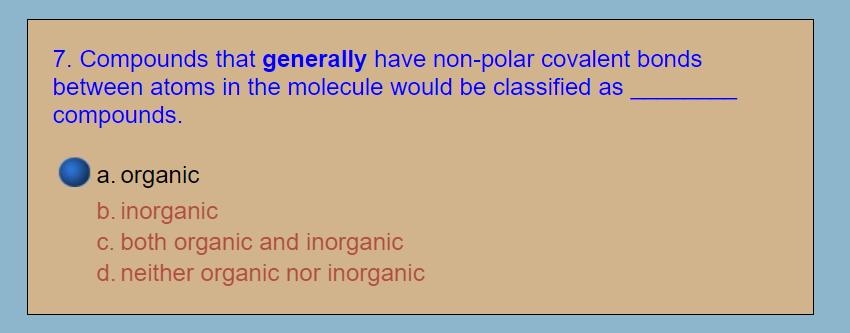 7. Compounds that generally have non-polar covalent bonds
between atoms in the molecule would be classified as
compounds.
a. organic
b. inorganic
c. both organic and inorganic
d. neither organic nor inorganic
