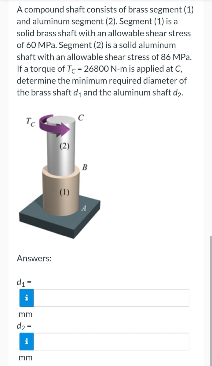 A compound shaft consists of brass segment (1)
and aluminum segment (2). Segment (1) is a
solid brass shaft with an allowable shear stress
of 60 MPa. Segment (2) is a solid aluminum
shaft with an allowable shear stress of 86 MPa.
If a torque of Tc = 26800 N-m is applied at C,
determine the minimum required diameter of
the brass shaft d₁ and the aluminum shaft d₂.
Tc
Answers:
d₁ =
mm
d₂ =
mm
(2)
(1)
B