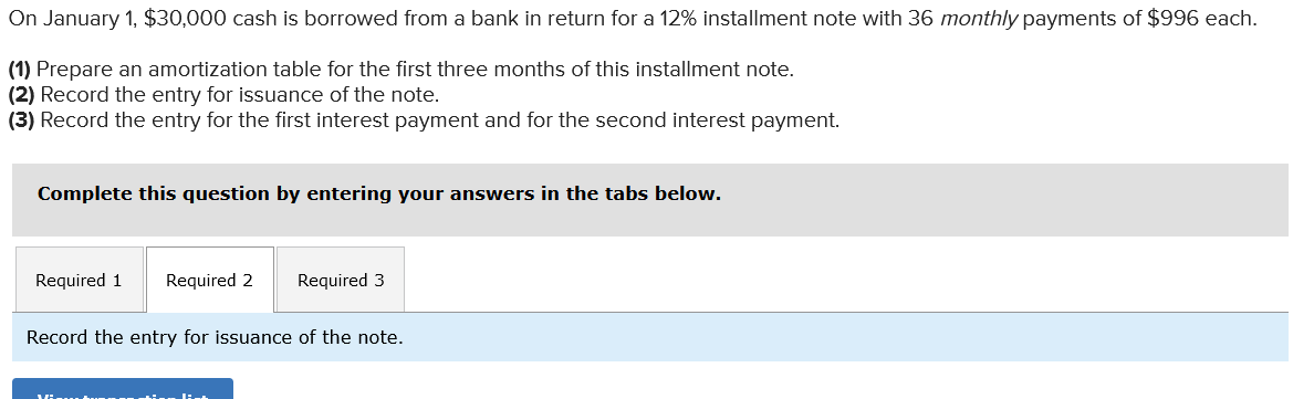 On January 1, $30,000 cash is borrowed from a bank in return for a 12% installment note with 36 monthly payments of $996 each.
(1) Prepare an amortization table for the first three months of this installment note.
(2) Record the entry for issuance of the note.
(3) Record the entry for the first interest payment and for the second interest payment.
Complete this question by entering your answers in the tabs below.
Required 1 Required 2 Required 3
Record the entry for issuance of the note.