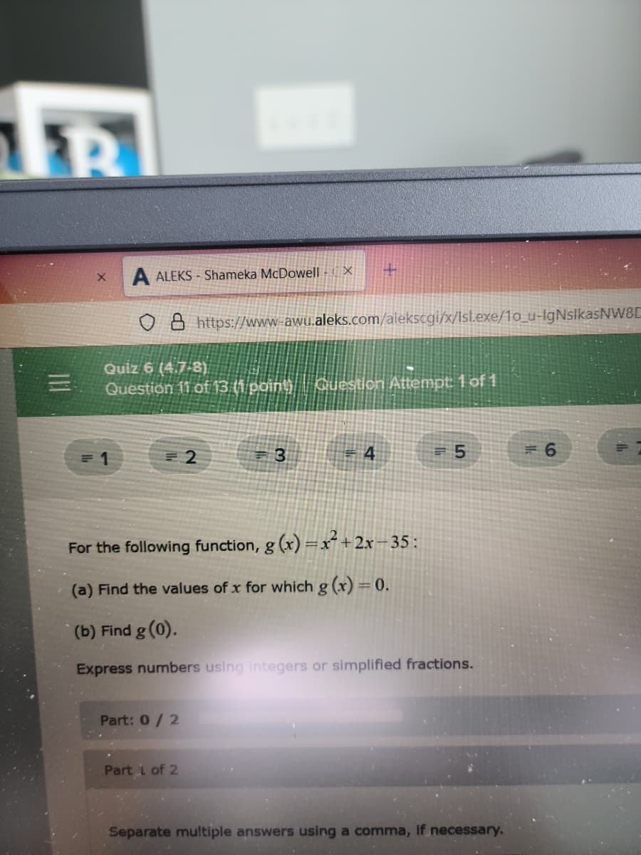 R
A ALEKS - Shameka McDowell - ( X
o B https://www-awu.aleks.com/alekscgi/x/Isl.exe//1o_u-IgNslkasNW8C
Quiz 6 (4.7-8)
Question 11 of13 t1 pointi | Guestion Attempt 1 of 1
=D5
For the following function, g (x) =x²+2x=35:
(a) Find the values of x for which g (x) = 0.
(b) Find g (0).
Express numbers using integers or simplified fractions.
Part: 0/2
Part 1 of 2
Separate multiple answers using a comma, If necessary.
