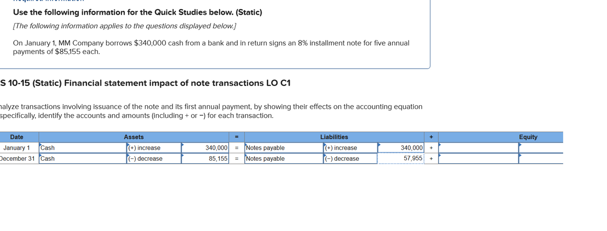 Use the following information for the Quick Studies below. (Static)
[The following information applies to the questions displayed below.]
On January 1, MM Company borrows $340,000 cash from a bank and in return signs an 8% installment note for five annual
payments of $85,155 each.
S 10-15 (Static) Financial statement impact of note transactions LO C1
nalyze transactions involving issuance of the note and its first annual payment, by showing their effects on the accounting equation
specifically, identify the accounts and amounts (including + or -) for each transaction.
Date
January 1
December 31
Cash
Cash
Assets
(+) increase
(-) decrease
340,000 =
85,155 =
Notes payable
Notes payable
Liabilities
(+) increase
(-) decrease
340,000
57,955
+
+
Equity