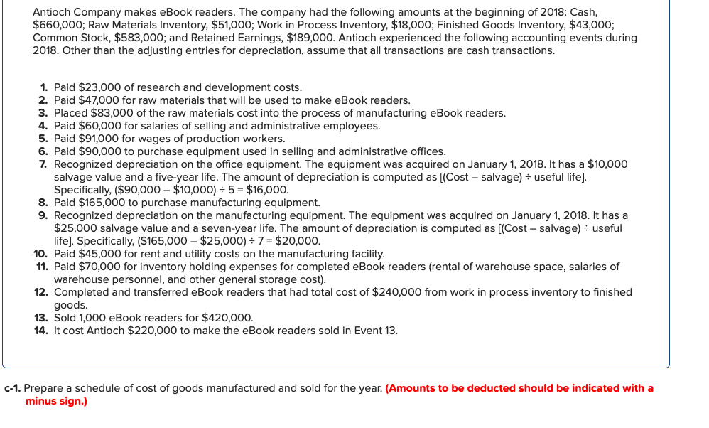 Antioch Company makes eBook readers. The company had the following amounts at the beginning of 2018: Cash,
$660,000; Raw Materials Inventory, $51,000; Work in Process Inventory, $18,000; Finished Goods Inventory, $43,000;
Common Stock, $583,000; and Retained Earnings, $189,000. Antioch experienced the following accounting events during
2018. Other than the adjusting entries for depreciation, assume that all transactions are cash transactions.
1. Paid $23,000 of research and development costs.
2. Paid $47,000 for raw materials that will be used to make eBook readers.
3. Placed $83,000 of the raw materials cost into the process of manufacturing eBook readers.
4. Paid $60,000 for salaries of selling and administrative employees.
5. Paid $91,000 for wages of production workers.
6. Paid $90,000 to purchase equipment used in selling and administrative offices.
7. Recognized depreciation on the office equipment. The equipment was acquired on January 1, 2018. It has a $10,000
salvage value and a five-year life. The amount of depreciation is computed as [(Cost – salvage) ÷ useful life].
Specifically, ($90,000 – $10,000) ÷ 5 = $16,000.
8. Paid $165,000 to purchase manufacturing equipment.
9. Recognized depreciation on the manufacturing equipment. The equipment was acquired on January 1, 2018. It has a
$25,000 salvage value and a seven-year life. The amount of depreciation is computed as [(Cost – salvage) - useful
life]. Specifically, ($165,000 – $25,000) 7 = $20,000.
10. Paid $45,000 for rent and utility costs on the manufacturing facility.
11. Paid $70,000 for inventory holding expenses for completed eBook readers (rental of warehouse space, salaries of
warehouse personnel, and other general storage cost).
12. Completed and transferred eBook readers that had total cost of $240,000 from work in process inventory to finished
goods.
13. Sold 1,000 eBook readers for $420,000.
14. It cost Antioch $220,000 to make the eBook readers sold in Event 13.
c-1. Prepare a schedule of cost of goods manufactured and sold for the year. (Amounts to be deducted should be indicated with a
minus sign.)
