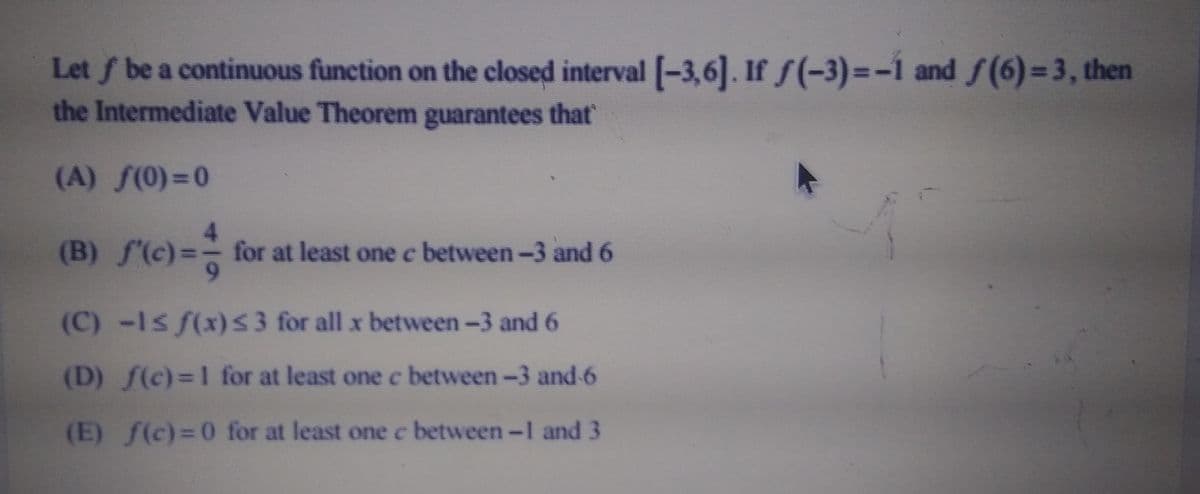 Let \( f \) be a continuous function on the closed interval \([-3, 6]\). If \( f(-3) = -1\) and \( f(6) = 3\), then the Intermediate Value Theorem guarantees that:

(A) \( f(0) = 0 \)

(B) \( f'(c) = \frac{4}{9} \) for at least one \( c \) between \(-3\) and \(6\)

(C) \(-1 \leq f(x) \leq 3\) for all \( x \) between \(-3\) and \(6\)

(D) \( f(c) = 1\) for at least one \( c \) between \(-3\) and \(6\)

(E) \( f(c) = 0\) for at least one \( c \) between \(-1\) and \(3\)