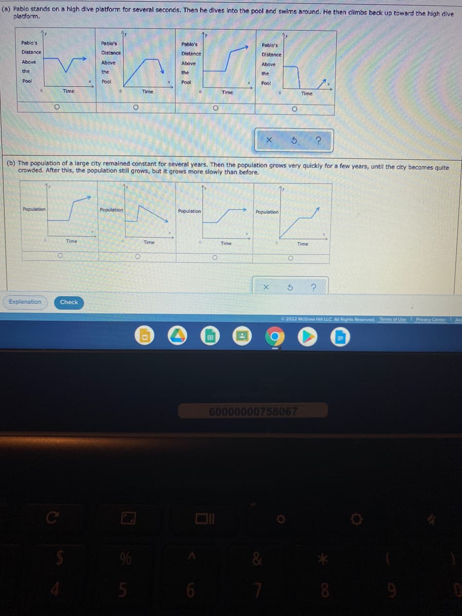 (a) Pablo stands on a high dive platform for several seconds. Then he dives into the pool and swims around. He then climbs back up toward the high dive
platform.
Pablo's
Peblo's
Pablo's
Pablo's
Distance
Distance
Distance
Distance
Above
Above
Above
Above
the
the
the
the
Pool
Pol
Pool
Pool
Time
Time
Time
Time
(b) The population of a large city remained constant for several years. Then the population grows very quickly for a few years, until the city becomes quite
crowded. After this, the population still grows, but it grows more slowly than before.
Population
Population
Population
Population
Time
Time
Time
Time
Explanation
Check
2022 McGraw Hill LLC. A Rights Reserved. Terms of Use Prvacy Center Acc
田
60000000758067
8
9
