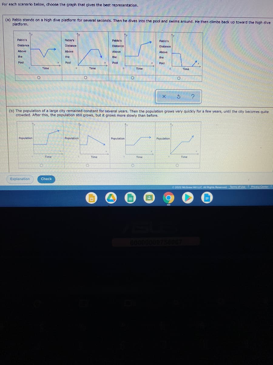 For each scenario below, choose the graph that gives the best representation.
(a) Pablo stands on a high dive platform for several seconds. Then he dives Into the pool and swims around. He then climbs back up toward the high dive
platform.
Pablo's
Peblo's
Pablo's
Pablo's
Distance
Distance
Distance
Distance
Above
Above
Above
Above
the
the
the
the
Pool
Pool
Pool
Pool
Time
Time
Time
Time
(b) The population of a large city remained constant for several years. Then the population grows very quickly for a few years, until the city becomes quite
crowded. After this, the population still grows, but it grows more slowly than before.
Population
Population
Population
Population
Time
Time
Time
Time
Explanation
Check
O 2022 McGraw Hill LLC. A Rights Reserved. Terms of Use Privacy Center
国
60000000758007
