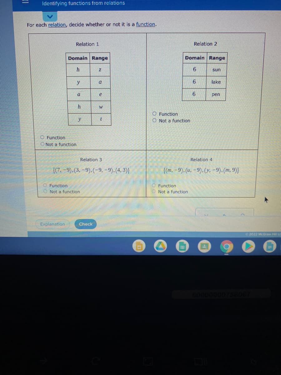 Identifying functions from relations
For each relation, decide whether or not it is a function.
Relation 1
Relation 2
Domain Range
Domain Range
6
sun
y
6.
lake
pen
O Function
y
O Not a function
O Function
O Not a function
Relation 3
Relation 4
(7.-9).(3, -9).(-9, -9).(4, 3)}
(m,-9). (u, -9).(y, -9). (m, 9)}
O Function
O Not a function
O Function
Not a function
Explanation
Check
©2022 McGravw Hill LL
60000000758067
6,
