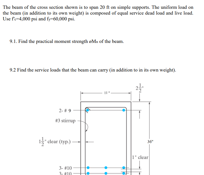 The beam of the cross section shown is to span 20 ft on simple supports. The uniform load on
the beam (in addition to its own weight) is composed of equal service dead load and live load.
Use f'e=4,000 psi and fy=60,000 psi.
9.1. Find the practical moment strength øMn of the beam.
9.2 Find the service loads that the beam can carry (in addition to in its own weight).
11"
2- # 9
#3 stirrup
1" clear (typ.) -
36"
1" clear
3- #10
3- #10
