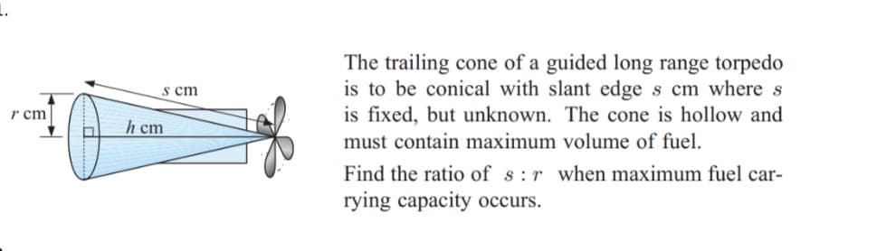 The trailing cone of a guided long range torpedo
is to be conical with slant edge s cm where s
is fixed, but unknown. The cone is hollow and
must contain maximum volume of fuel.
s cm
r cm
h cm
Find the ratio of s:r when maximum fuel car-
rying capacity occurs.
