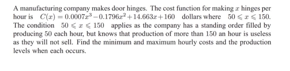 A manufacturing company makes door hinges. The cost function for making x hinges per
hour is C(x) = 0.0007x³ – 0.1796x² +14.663x+160 dollars where 50 < x < 150.
The condition 50 < x < 150 applies as the company has a standing order filled by
producing 50 each hour, but knows that production of more than 150 an hour is useless
as they will not sell. Find the minimum and maximum hourly costs and the production
levels when each occurs.
