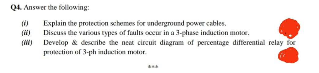 Q4. Answer the following:
(i)
(ii)
(iii)
Explain the protection schemes for underground power cables.
Discuss the various types of faults occur in a 3-phase induction motor.
Develop & describe the neat circuit diagram of percentage differential relay for
protection of 3-ph induction motor.
(
***