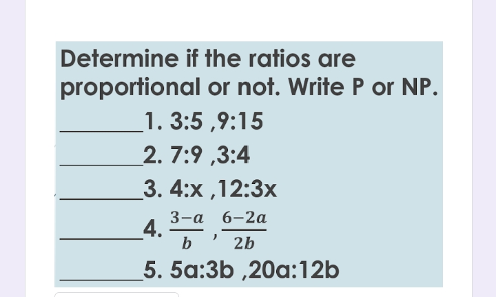 Determine if the ratios are
proportional or not. Write P or NP.
1. 3:5 ,9:15
2. 7:9 ,3:4
3. 4:х,12:3х
3-а 6-2a
4.
b
2b
5. 5a:3b ,20a:12b
