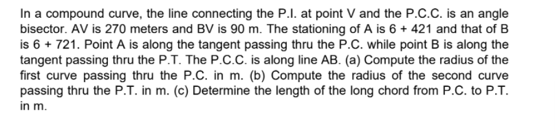 In a compound curve, the line connecting the P.I. at point V and the P.C.C. is an angle
bisector. AV is 270 meters and BV is 90 m. The stationing of A is 6 + 421 and that of B
is 6 + 721. Point A is along the tangent passing thru the P.C. while point B is along the
tangent passing thru the P.T. The P.C.C. is along line AB. (a) Compute the radius of the
first curve passing thru the P.C. in m. (b) Compute the radius of the second curve
passing thru the P.T. in m. (c) Determine the length of the long chord from P.C. to P.T.
in m.
