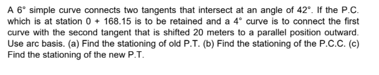 A 6° simple curve connects two tangents that intersect at an angle of 42°. If the P.C.
which is at station 0 + 168.15 is to be retained and a 4° curve is to connect the first
curve with the second tangent that is shifted 20 meters to a parallel position outward.
Use arc basis. (a) Find the stationing of old P.T. (b) Find the stationing of the P.C.C. (c)
Find the stationing of the new P.T.
