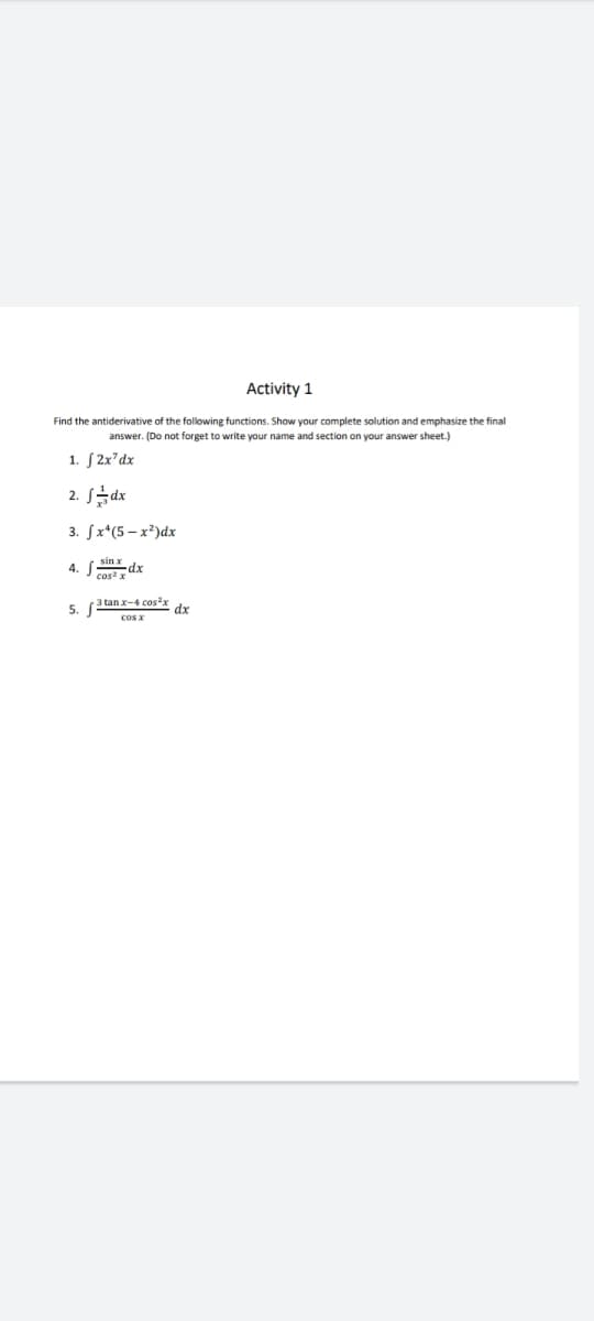 Activity 1
Find the antiderivative of the following functions. Show your complete solution and emphasize the final
answer. (Do not forget to write your name and section on your answer sheet.)
1. S 2x²dx
2. J금ax
3. fx*(5 – x²)dx
4. A dx
cos x
3 tan x-4 cos²x
5.
dx
cos x
