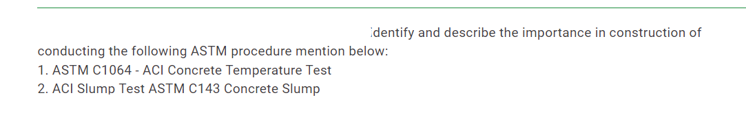 identify and describe the importance in construction of
conducting the following ASTM procedure mention below:
1. ASTM C1064 - ACI Concrete Temperature Test
2. ACI Slump Test ASTM C143 Concrete Slump
