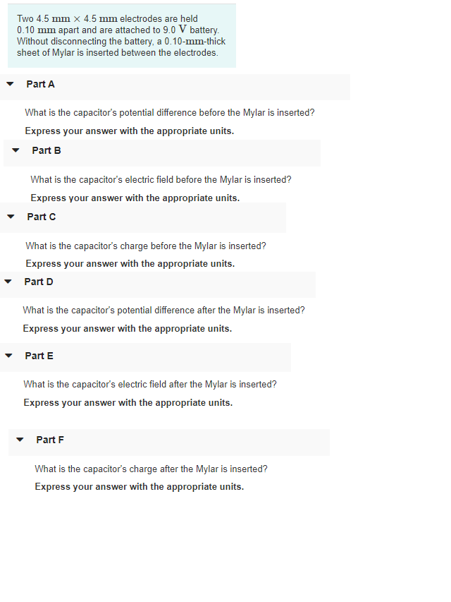 Two 4.5 mm x 4.5 mm electrodes are held
0.10 mm apart and are attached to 9.0 V battery.
Without disconnecting the battery, a 0.10-mm-thick
sheet of Mylar is inserted between the electrodes.
Part A
What is the capacitor's potential difference before the Mylar is inserted?
Express your answer with the appropriate units.
Part B
What is the capacitor's electric field before the Mylar is inserted?
Express your answer with the appropriate units.
Part C
What is the capacitor's charge before the Mylar is inserted?
Express your answer with the appropriate units.
Part D
What is the capacitor's potential difference after the Mylar is inserted?
Express your answer with the appropriate units.
Part E
What is the capacitor's electric field after the Mylar is inserted?
Express your answer with the appropriate units.
Part F
What is the capacitor's charge after the Mylar is inserted?
Express your answer with the appropriate units.

