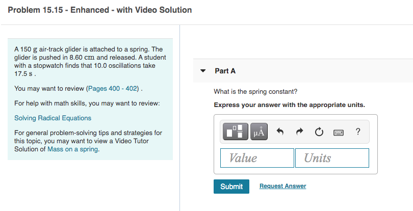 Problem 15.15 - Enhanced - with Video Solution
A 150 g air-track glider is attached to a spring. The
glider is pushed in 8.60 cm and released. A student
with a stopwatch finds that 10.0 oscillations take
Part A
17.5 s.
You may want to review (Pages 400 - 402).
What is the spring constant?
For help with math skills, you may want to review:
Express your answer with the appropriate units.
Solving Radical Equations
HẢ
For general problem-solving tips and strategies for
this topic, you may want to view a Video Tutor
Solution of Mass on a spring.
Value
Units
Submit
Request Answer
