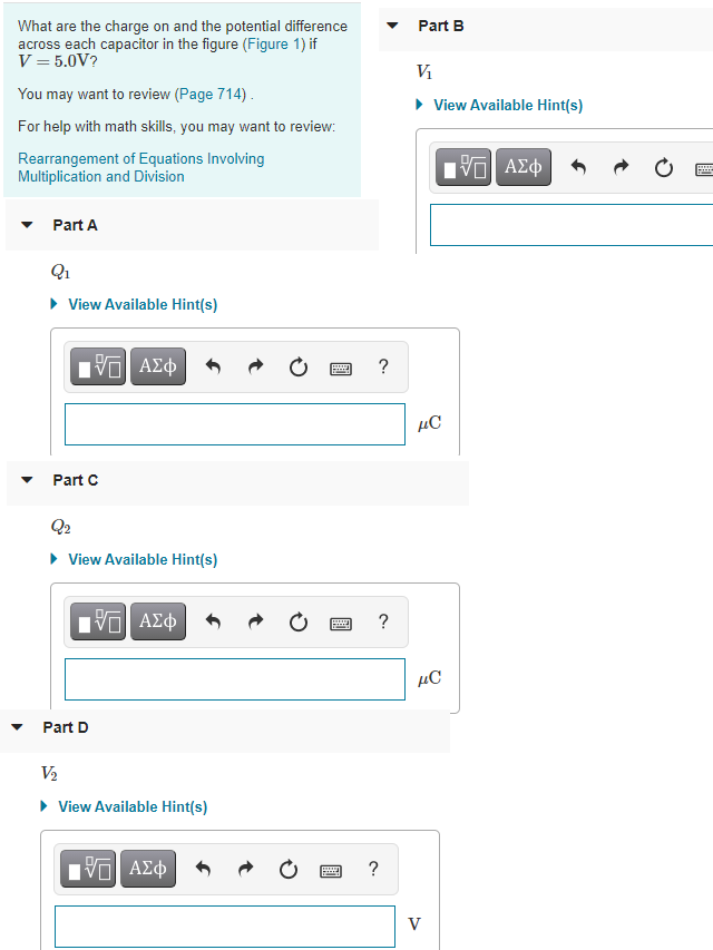 What are the charge on and the potential difference
across each capacitor in the figure (Figure 1) if
V = 5.0V?
Part B
Vi
You may want to review (Page 714).
• View Available Hint(s)
For help with math skills, you may want to review:
Rearrangement of Equations Involving
Multiplication and Division
Part A
• View Available Hint(s)
να ΑΣφ
?
µC
Part C
Q2
• View Available Hint(s)
?
µC
Part D
V2
• View Available Hint(s)
Πνα ΑΣφ
V
