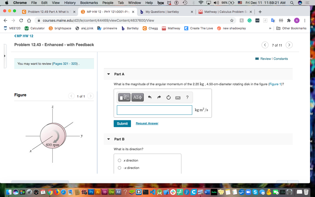 Chrome
File
Edit
View History
Bookmarks
People
Tab
Window
Help
box M O
A 1) 98% [4)
Fri Dec 11 11:59:21 AM
C Problem 12.49 Part A What Is
MP HW 12 - PHY 121:0001-Phy x
b My Questions | bartleby
M Mathway | Calculus Problem S x
+
A courses.maine.edu/d21/le/content/44469/viewContent/4637600/View
МЕЕ120
A Calculator
B brightspace
6 alej.jcink
Ry primewire
b Bartleby C Chegg
M Mathway
Z Create The Love
O new shadowplay
A Other Bookmarks
<MP HW 12
Problem 12.43 - Enhanced - with Feedback
7 of 11
I Review I Constants
You may want to review (Pages 321 - 323).
Part A
What is the magnitude of the angular momentum of the 2.20 kg , 4.50-cm-diameter rotating disk in the figure (Figure 1)?
M
Figure
< 1 of 1
Πνα ΑΣφ
?
kg m² /s
Submit
Request Answer
Part B
600 грт
What is its direction?
O x direction
-x direction
Ps Ai ID Dw AE ?
* CE w
