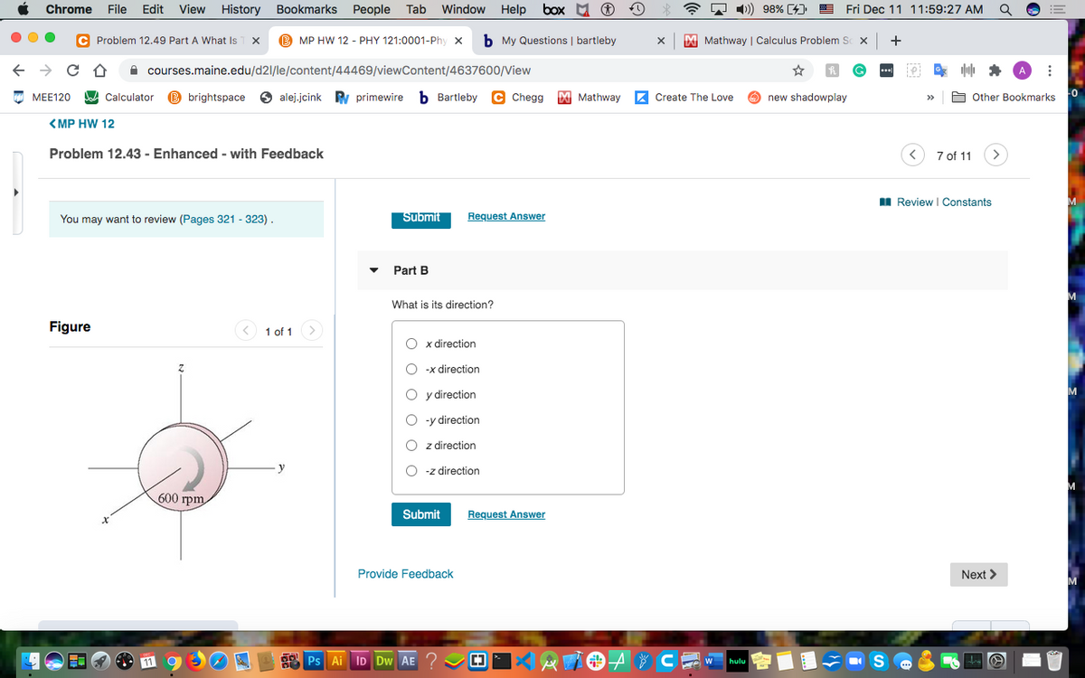 Chrome
File
Edit
View History
Bookmarks
People
Tab
Window
Help
box M O
A 1) 98% [4)
Fri Dec 11 11:59:27 AM
C Problem 12.49 Part A What Is
MP HW 12 - PHY 121:0001-Phy x
b My Questions | bartleby
M Mathway | Calculus Problem S x
+
A courses.maine.edu/d21/le/content/44469/viewContent/4637600/View
МЕЕ120
A Calculator
B brightspace
6 alej.jcink
Ry primewire
b Bartleby C Chegg
M Mathway
Z Create The Love
O new shadowplay
A Other Bookmarks
<MP HW 12
Problem 12.43 - Enhanced - with Feedback
7 of 11
I Review I Constants
You may want to review (Pages 321 - 323).
Submit
Request Answer
Part B
M
What is its direction?
Figure
< 1 of 1
O x direction
O -x direction
O y direction
O -y direction
z direction
-z direction
600 грт
Submit
Request Answer
Provide Feedback
Next >
Ps Ai ID Dw AE
* CE w
O O
