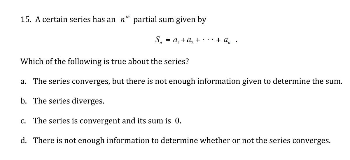 th
15. A certain series has an n" partial sum given by
S
, %3D
а +а, +
+ a,
n
Which of the following is true about the series?
a. The series converges, but there is not enough information given to determine the sum.
b. The series diverges.
c. The series is convergent and its sum is 0.
d. There is not enough information to determine whether or not the series converges.
