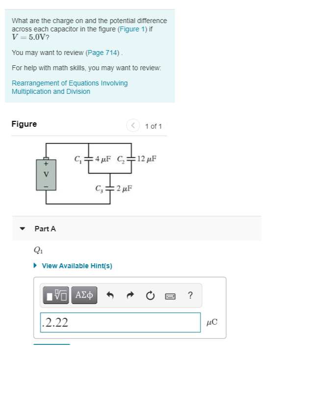 What are the charge on and the potential difference
across each capacitor in the figure (Figure 1) if
V = 5.0V?
You may want to review (Page 714).
For help with math skills, you may want to review:
Rearrangement of Equations Involving
Multiplication and Division
Figure
1 of 1
C=4 µF C+12 µF
V
C,+2 µF
Part A
Q1
• View Available Hint(s)
?
.2.22
μC
