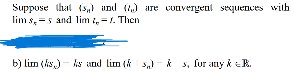 Suppose that (s„) and (tn) are convergent sequences with
lim s, = s and lim t, = t. Then
%3|
b) lim (ks,) = ks and lim (k + s,) = k + s, for any k eR.
