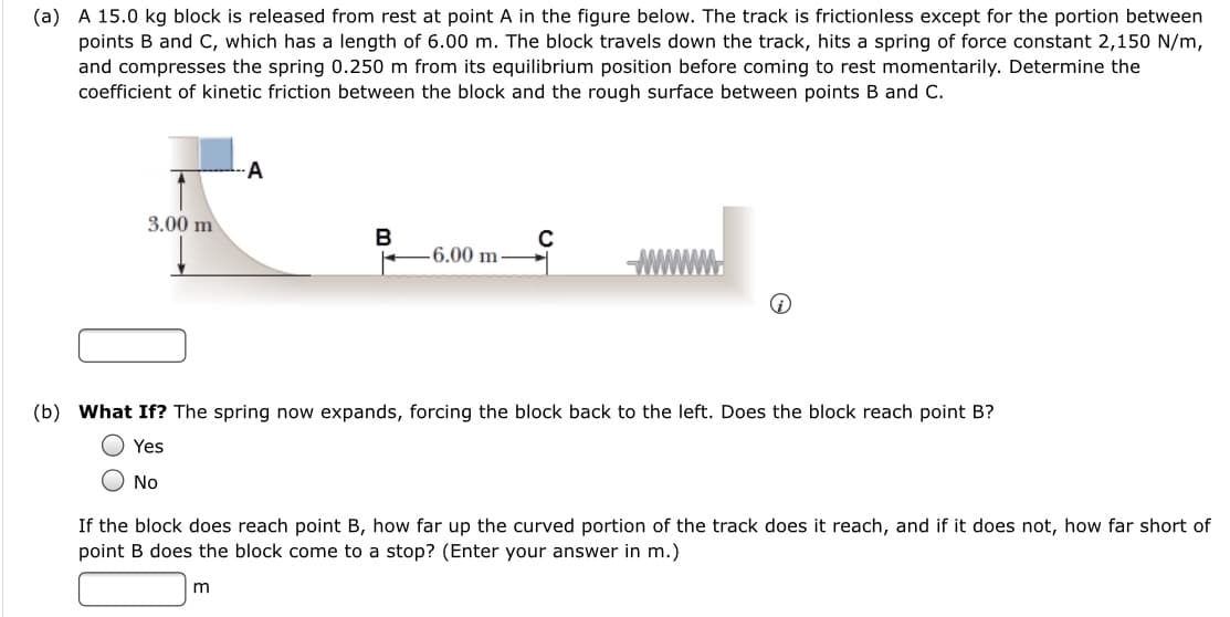 (a) A 15.0 kg block is released from rest at point A in the figure below. The track is frictionless except for the portion between
points B and C, which has a length of 6.00 m. The block travels down the track, hits a spring of force constant 2,150 N/m,
and compresses the spring 0.250 m from its equilibrium position before coming to rest momentarily. Determine the
coefficient of kinetic friction between the block and the rough surface between points B and C.
A
3.00 m
B
-6.00 m
(b) What If? The spring now expands, forcing the block back to the left. Does the block reach point B?
Yes
No
If the block does reach point B, how far up the curved portion of the track does it reach, and if it does not, how far short of
point B does the block come to a stop? (Enter your answer in m.)
m
