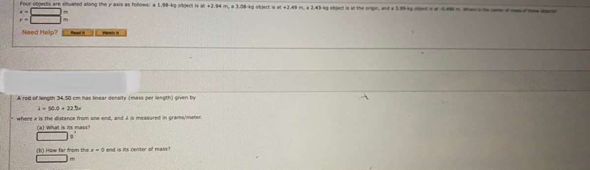 Four objects are situated along the y axis as follows: a 1.98-kg object is at +2.94 m, a 3.08-kg object is at +2.49 m, a 2.43-kg object is at the origin, and a 3.99-kg obgect is at -0.496m where is the center of mas of these objects?
Need Help?
Read It
Watch t
A rod of length 34.50 cm has linear density (mass per length) given by
1= 50.0 + 22.Dx
where x is the distance from one end, and i is measured in grams/meter.
(a) What is its mass?
(b) How far from the x = 0 end is its center of mass?
