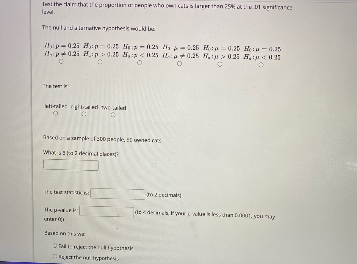 Test the claim that the proportion of people who own cats is larger than 25% at the .01 significance
level.
The null and alternative hypothesis would be:
Ho:p = 0.25 Họ:p= 0.25 Ho:p = 0.25 Ho : µ = 0.25 Ho: µ = 0.25 Ho:µ = 0.25
Ha:p # 0.25 Ha:p > 0.25 Ha:p< 0.25 Ha:H # 0.25 Ha:µ > 0.25 Ha:µ < 0.25
The test is:
left-tailed right-tailed two-tailed
Based on a sample of 300 people, 90 owned cats
What is p (to 2 decimal places)?
The test statistic is:
(to 2 decimals)
The p-value is:
(to 4 decimals, if your p-value is less than 0.0001, you may
enter 0))
Based on this we:
O Fail to reject the null hypothesis
Reject the null hypothesis
