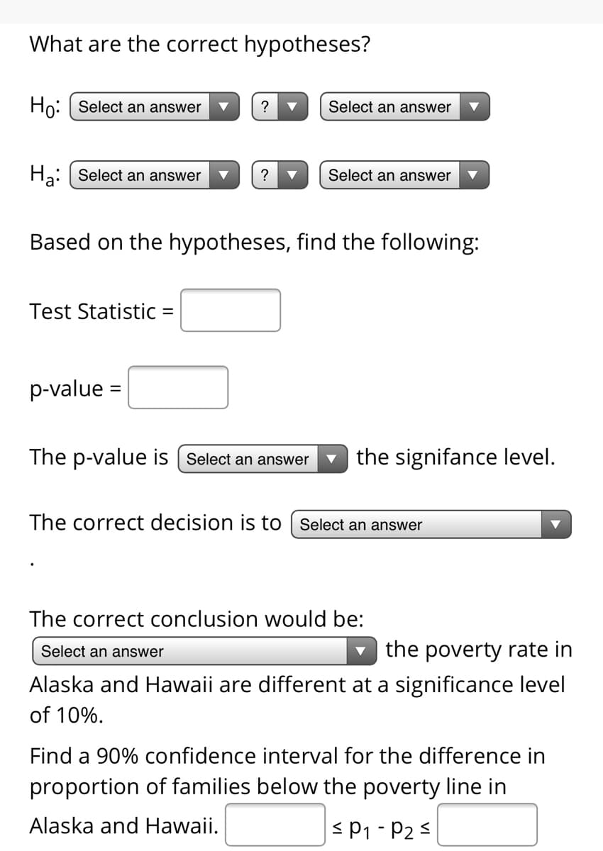 What are the correct hypotheses?
Ho: Select an answer
Select an answer
Hạ: Select an answer
?
Select an answer
Based on the hypotheses, find the following:
Test Statistic =
p-value =
The p-value is [ Select an answer
v the signifance level.
The correct decision is to | Select an answer
The correct conclusion would be:
the poverty rate in
Alaska and Hawaii are different at a significance level
Select an answer
of 10%.
Find a 90% confidence interval for the difference in
proportion of families below the poverty line in
Alaska and Hawaii.
< P1 - P2 <
