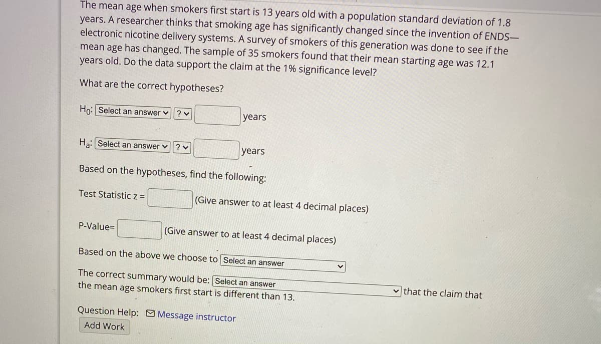 The mean age when smokers first start is 13 years old with a population standard deviation of 1.8
years. A researcher thinks that smoking age has significantly changed since the invention of ENDS–
electronic nicotine delivery systems. A survey of smokers of this generation was done to see if the
mean age has changed. The sample of 35 smokers found that their mean starting age was 12.1
years old. Do the data support the claim at the 1% significance level?
What are the correct hypotheses?
Ho: Select an answer v ?v
years
Ha: Select an answer v? v
years
Based on the hypotheses, find the following:
Test Statistic z =
(Give answer to at least 4 decimal places)
P-Value=
(Give answer to at least 4 decimal places)
Based on the above we choose to Select an answer
The correct summary would be: Select an answer
the mean age smokers first start is different than 13.
that the claim that
Question Help: Message instructor
Add Work
