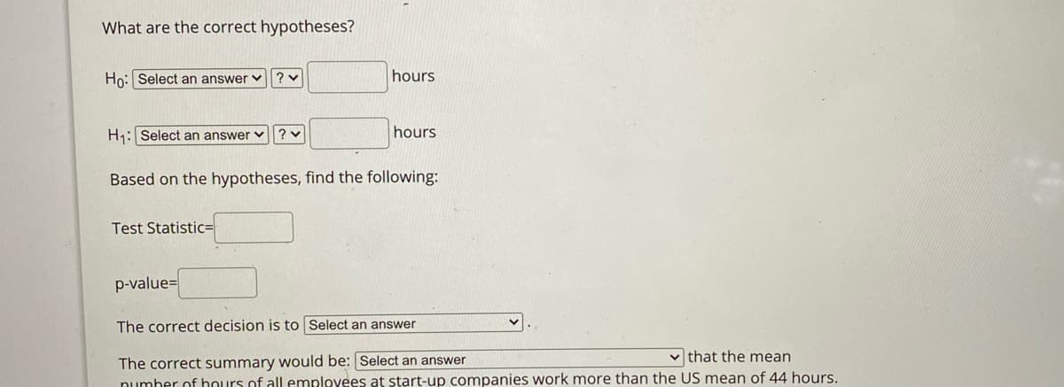 What are the correct hypotheses?
Ho: Select an answer v? v
hours
H1: Select an answer v ? v
hours
Based on the hypotheses, find the following:
Test Statistic=
p-value=
The correct decision is to Select an answer
v that the mean
The correct summary would be: Select an answer
numher of hours of all employees at start-up companies work more than the US mean of 44 hours.
