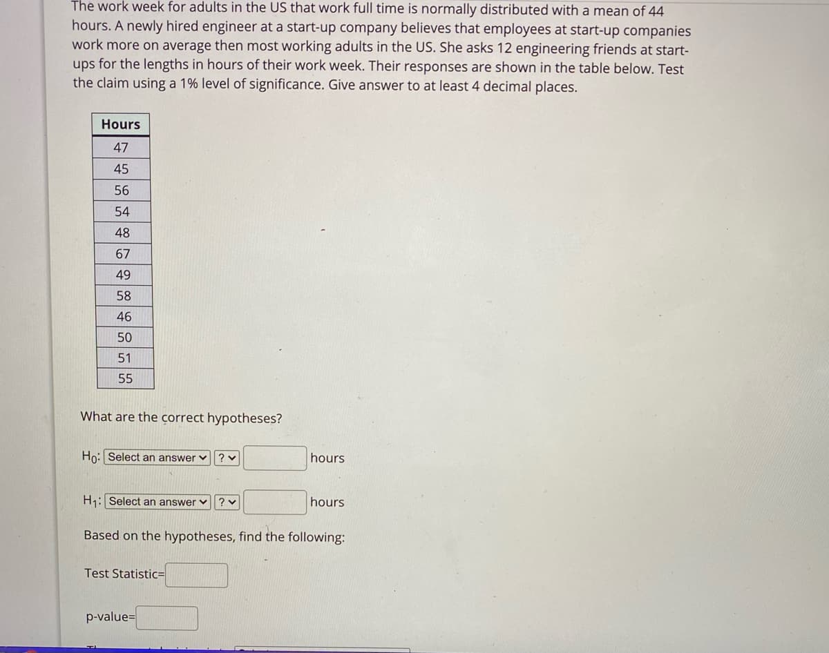 The work week for adults in the US that work full time is normally distributed with a mean of 44
hours. A newly hired engineer at a start-up company believes that employees at start-up companies
work more on average then most working adults in the US. She asks 12 engineering friends at start-
ups for the lengths in hours of their work week. Their responses are shown in the table below. Test
the claim using a 1% level of significance. Give answer to at least 4 decimal places.
Hours
47
45
56
54
48
67
49
58
46
50
51
55
What are the correct hypotheses?
Ho: Select an answer v
hours
H1: Select an answer ♥
hours
Based on the hypotheses, find the following:
Test Statistic=
p-value=
