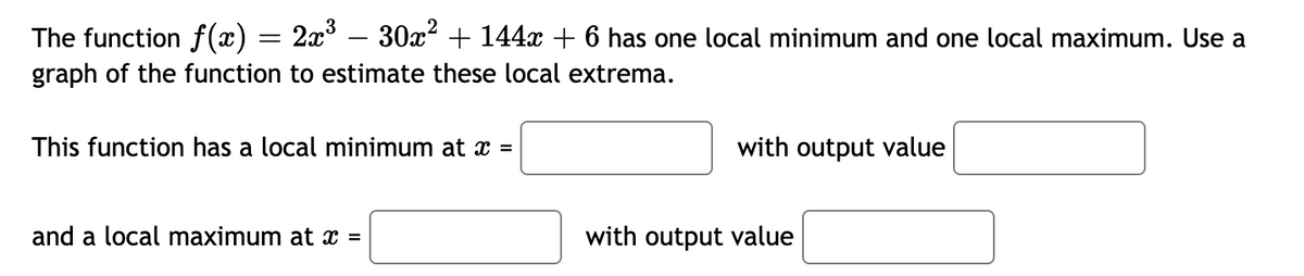 The function f(x) = 2x' – 30x² + 144x + 6 has one local minimum and one local maximum. Use a
graph of the function to estimate these local extrema.
This function has a local minimum at x =
with output value
and a local maximum at x =
with output value
