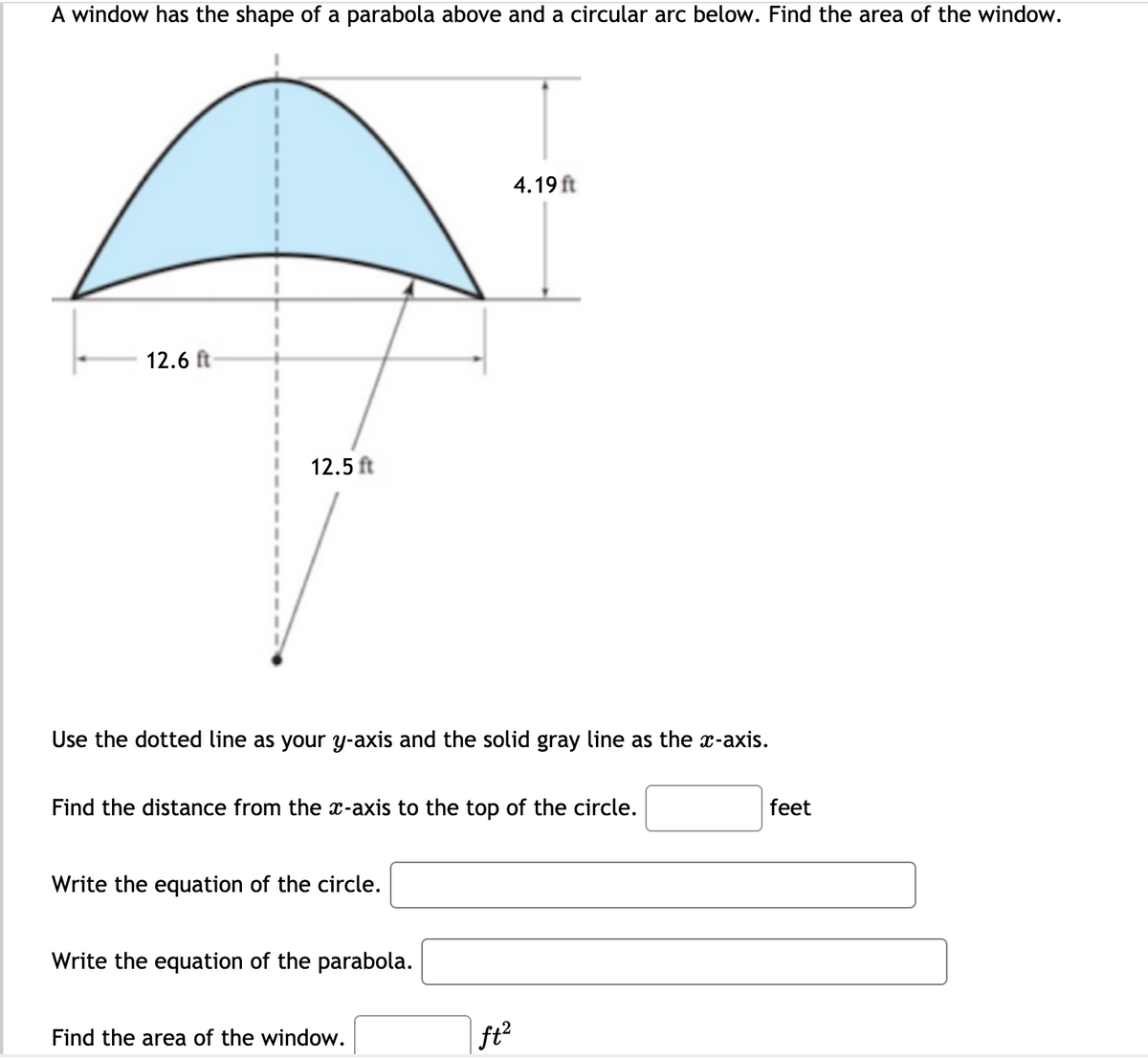 A window has the shape of a parabola above and a circular arc below. Find the area of the window.
4.19 ft
12.6 ft
12.5 ft
Use the dotted line as your y-axis and the solid gray line as the x-axis.
Find the distance from the x-axis to the top of the circle.
feet
Write the equation of the circle.
Write the equation of the parabola.
Find the area of the window.
ft?
