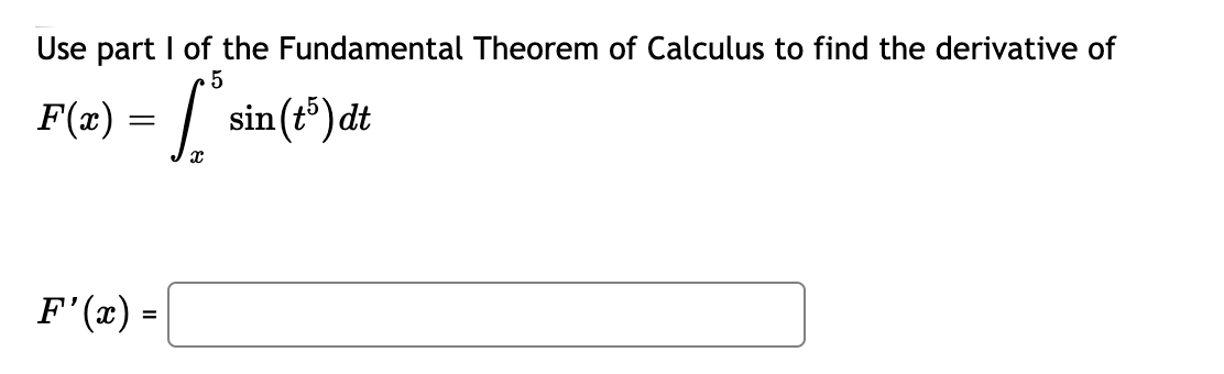 ## Using the Fundamental Theorem of Calculus to Find Derivatives

### Problem Statement

Use part I of the Fundamental Theorem of Calculus to find the derivative of:

\[ F(x) = \int_{x}^{5} \sin(t^5) \, dt \]

### Solution
To find \( F'(x) \), apply Part I of the Fundamental Theorem of Calculus.

\[ F'(x) = \boxed{-\sin(x^5)} \]
