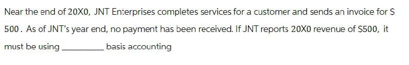 Near the end of 20X0, JNT Enterprises completes services for a customer and sends an invoice for $
500. As of JNT's year end, no payment has been received. If JNT reports 20X0 revenue of $500, it
must be using
basis accounting