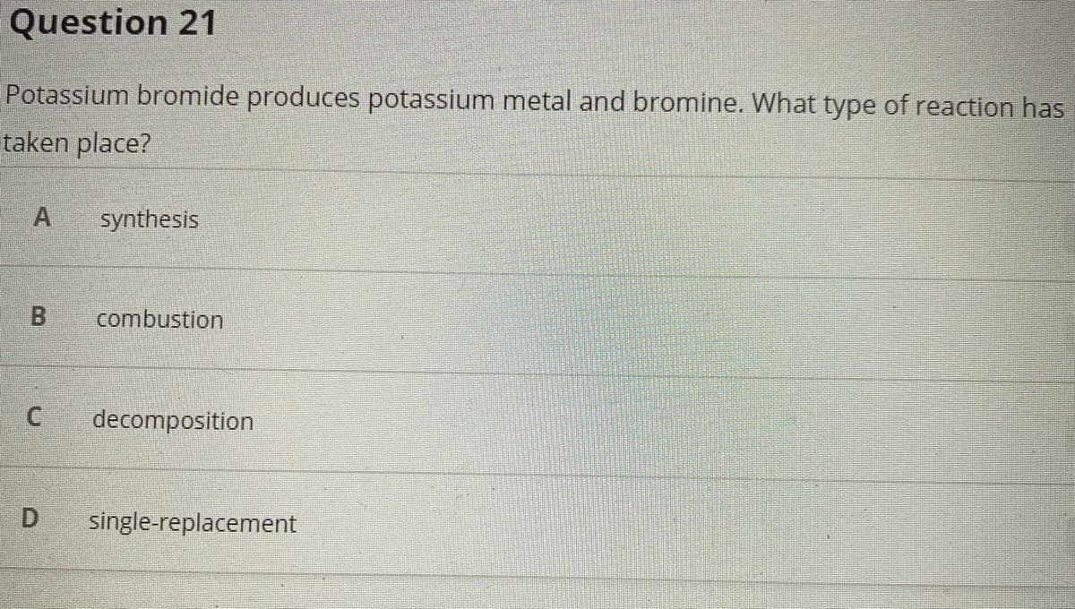 Question 21
Potassium bromide produces potassium metal and bromine. What type of reaction has
taken place?
A
synthesis
combustion
decomposition
D
single-replacement
