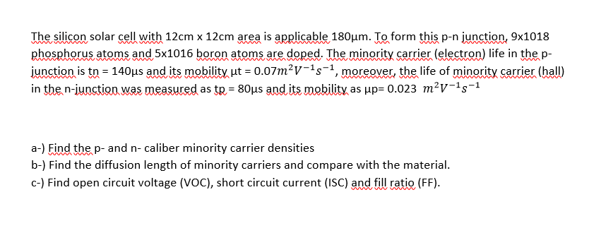 The silicon solar cell with 12cm x 12cm area is applicable 180µm. To form this p-n junction, 9x1018
phosphorus atoms and 5x1016 boron atoms are doped. The minority carrier (electron) life in the p-
junction is tn = 140µs and its mobility ut = 0.07m²V-'s-1, moreover, the life of minority carrier (hall)
in the n-junctioD. was measured as tp = 80µs and its mobility as up= 0.023 m²V-1s-1
www w
w mw
www
a-) Find the p- and n- caliber minority carrier densities
b-) Find the diffusion length of minority carriers and compare with the material.
c-) Find open circuit voltage (VOC), short circuit current (ISC) and fill ratio (FF).
www w
