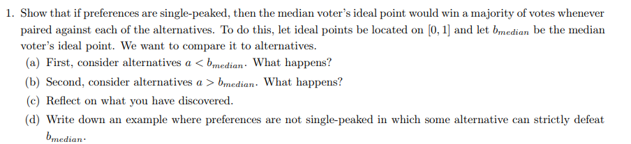 1. Show that if preferences are single-peaked, then the median voter's ideal point would win a majority of votes whenever
paired against each of the alternatives. To do this, let ideal points be located on [0, 1] and let bmedian be the median
voter's ideal point. We want to compare it to alternatives.
(a) First, consider alternatives a <bmedian. What happens?
(b) Second, consider alternatives a > bmedian. What happens?
(c) Reflect on what you have discovered.
(d) Write down an example where preferences are not single-peaked in which some alternative can strictly defeat
bmedian.