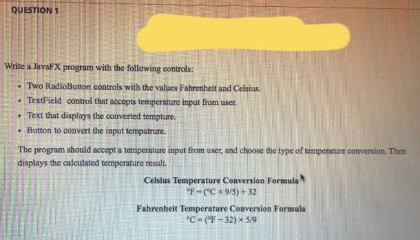 QUESTION 1
Write a JavaFX program with the following controls:
Two RadioButton controls with the values Fahrenheit and Celsius.
TextField control that accepts temperature input from user.
Text that displays the converted tempture.
.Button to convert the input tempatrure.
The program should accept a temperature input from user, and choose the type of temperature conversion. Then
displays the calculated temperature result.
Celsius Temperature Conversion Formula
°F (°C x 9/5)+ 32
Fahrenheit Temperature Conversion Formula
°C = (°F-32) × 5/9