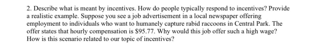 2. Describe what is meant by incentives. How do people typically respond to incentives? Provide
a realistic example. Suppose you see a job advertisement in a local newspaper offering
employment to individuals who want to humanely capture rabid raccoons in Central Park. The
offer states that hourly compensation is $95.77. Why would this job offer such a high wage?
How is this scenario related to our topic of incentives?