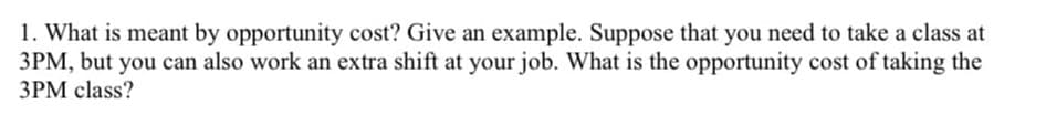 1. What is meant by opportunity cost? Give an example. Suppose that you need to take a class at
3PM, but you can also work an extra shift at your job. What is the opportunity cost of taking the
3PM class?