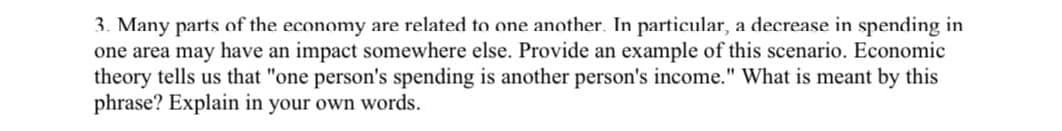 3. Many parts of the economy are related to one another. In particular, a decrease in spending in
one area may have an impact somewhere else. Provide an example of this scenario. Economic
theory tells us that "one person's spending is another person's income." What is meant by this
phrase? Explain in your own words.