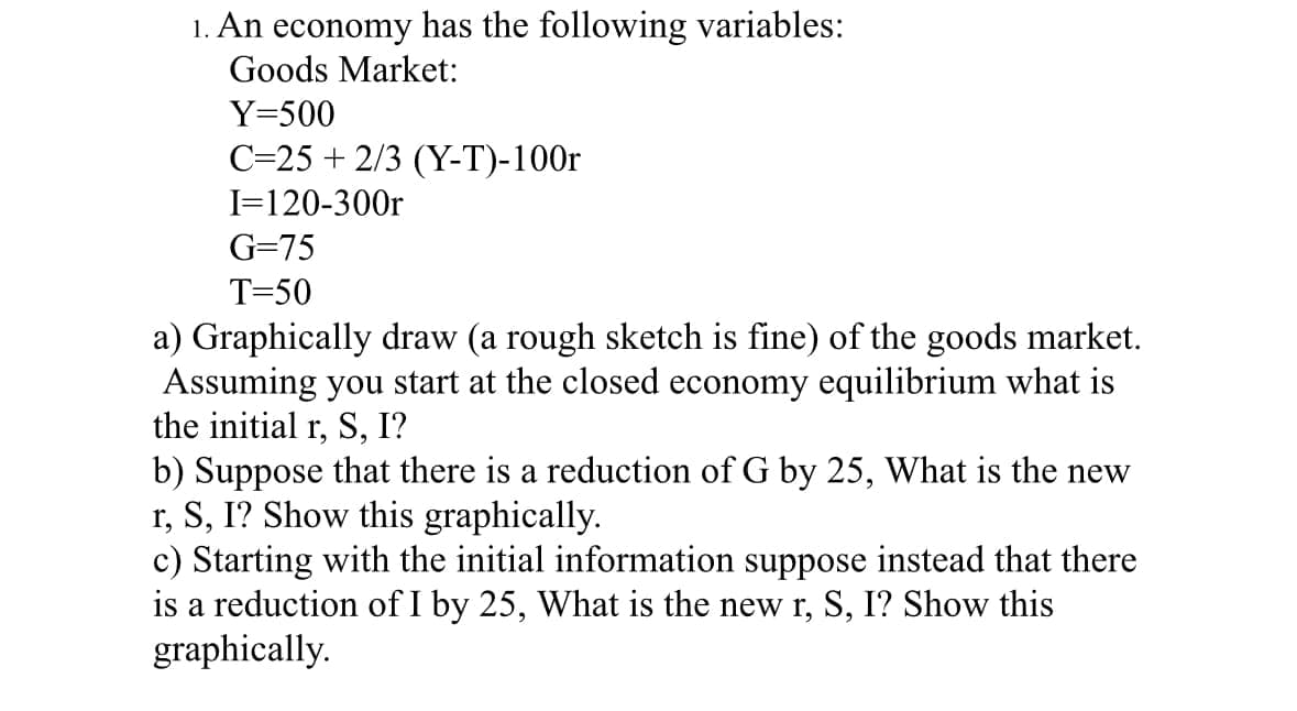 1. An economy has the following variables:
Goods Market:
Y=500
C=25 + 2/3 (Y-T)-100r
I=120-300r
G=75
T=50
a) Graphically draw (a rough sketch is fine) of the goods market.
Assuming you start at the closed economy equilibrium what is
the initial r, S, I?
b) Suppose that there is a reduction of G by 25, What is the new
r, S, I? Show this graphically.
c) Starting with the initial information suppose instead that there
is a reduction of I by 25, What is the new r, S, I? Show this
graphically.