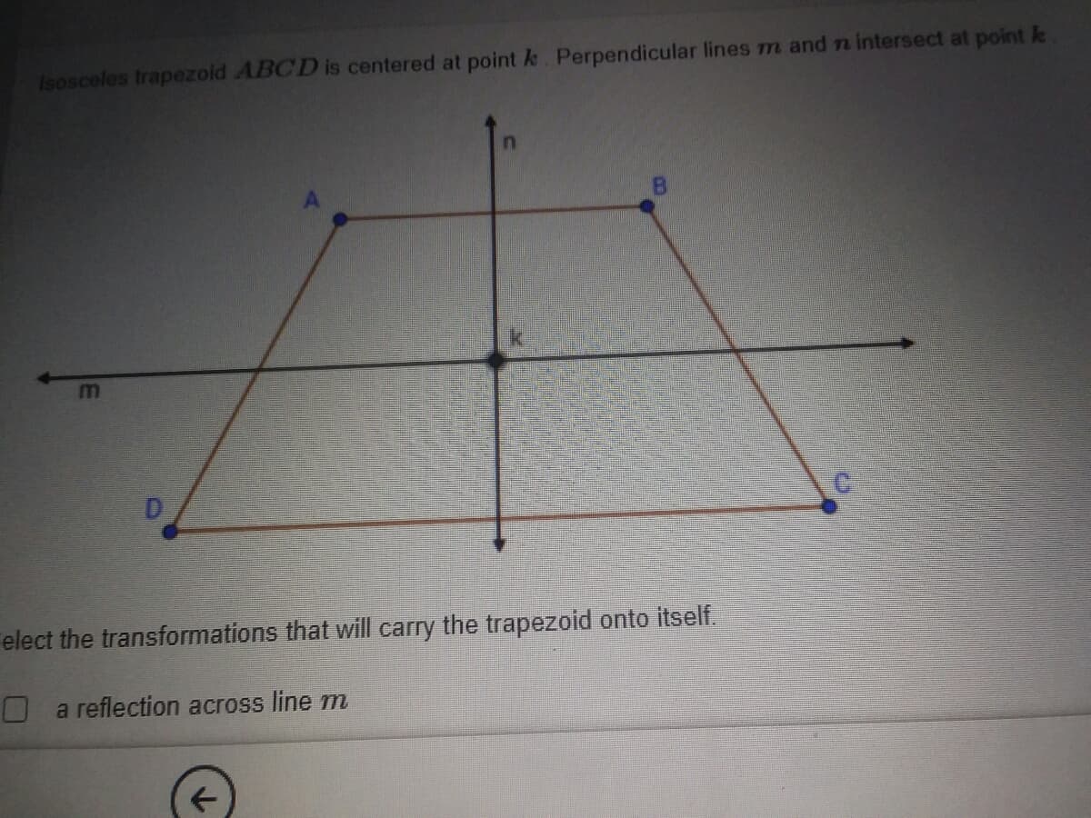 Isosceles trapezold ABCD is centered at point k. Perpendicular lines m and n intersect at point k
m
D
elect the transformations that will carry the trapezoid onto itself.
O a reflection across line m
