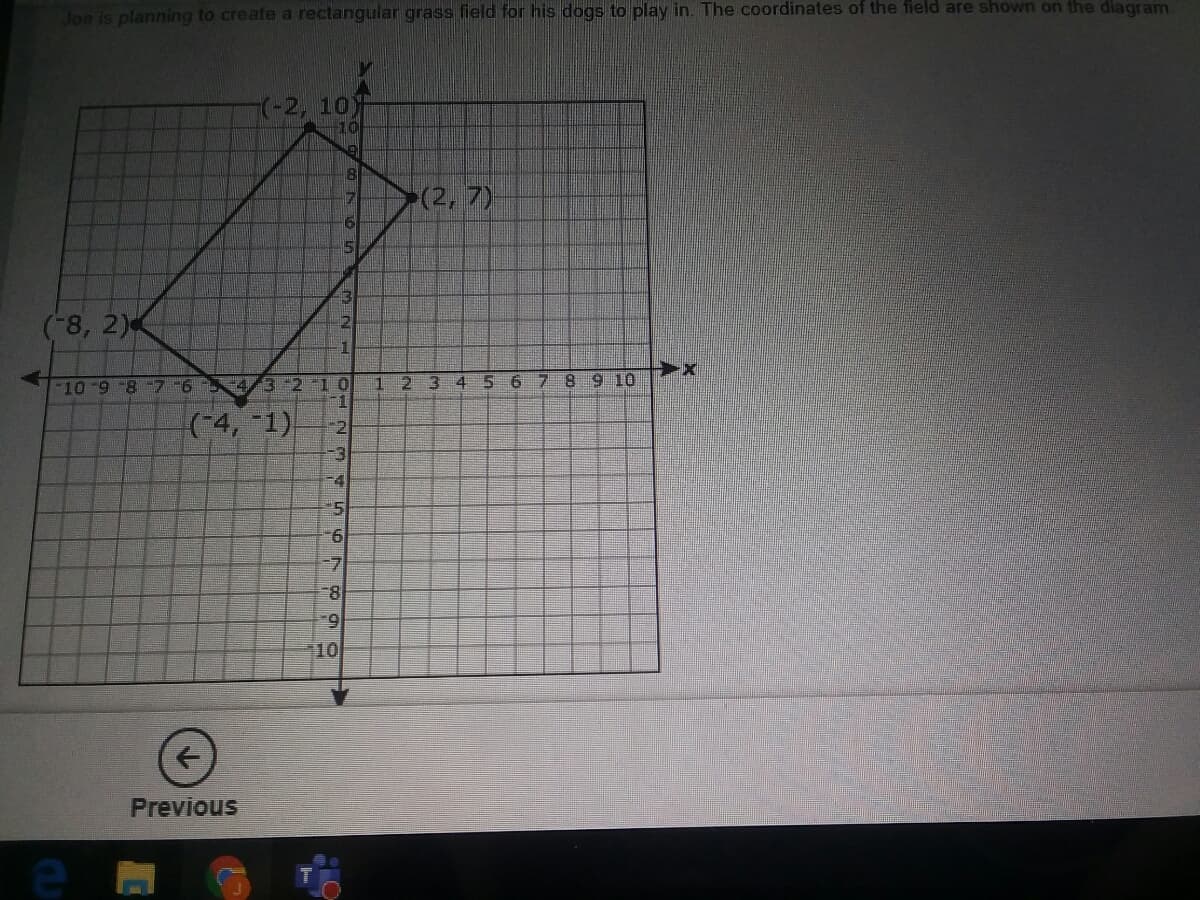 Joe is planning to create a rectangular grass field for his dogs to play in. The coordinates of the field are shown on the diagram.
(-2, 10)
(2, 7)
51
43
(-8, 2)
10-98 7-6
4/32 10
23
5 6
78 910
(-4, -1)
9.
6.
10
Previous
