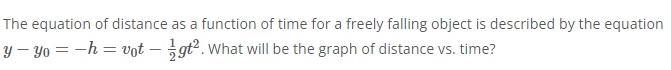 The equation of distance as a function of time for a freely falling object is described by the equation
y – Yo = -h = vot – gt².What will be the graph of distance vs. time?
